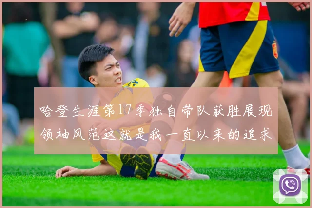 哈登生涯第17季独自带队获胜展现领袖风范这就是我一直以来的追求