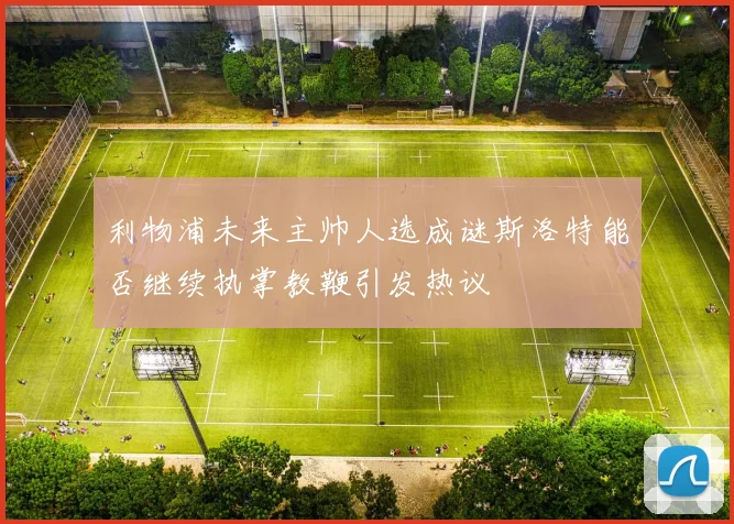 利物浦未来主帅人选成谜斯洛特能否继续执掌教鞭引发热议