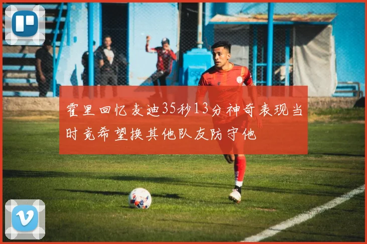 霍里回忆麦迪35秒13分神奇表现当时竟希望换其他队友防守他