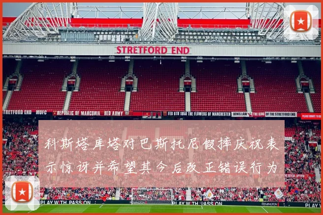 科斯塔库塔对巴斯托尼假摔庆祝表示惊讶并希望其今后改正错误行为