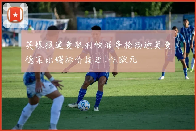 英媒报道曼联利物浦争抢扬迪奥曼德莱比锡标价接近1亿欧元