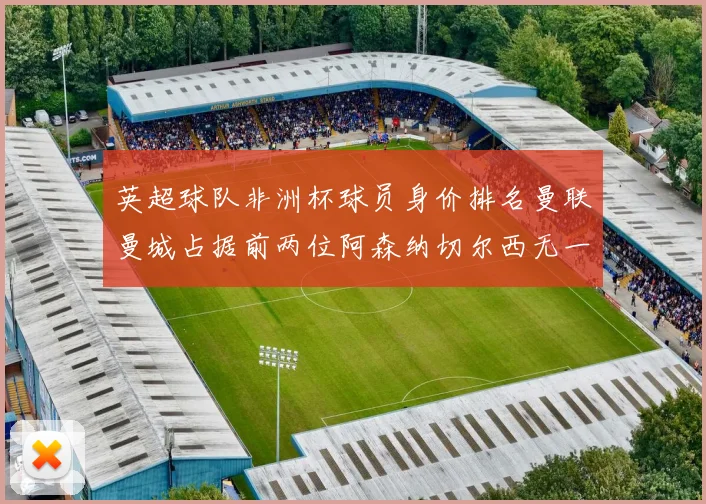 英超球队非洲杯球员身价排名曼联曼城占据前两位阿森纳切尔西无一参赛