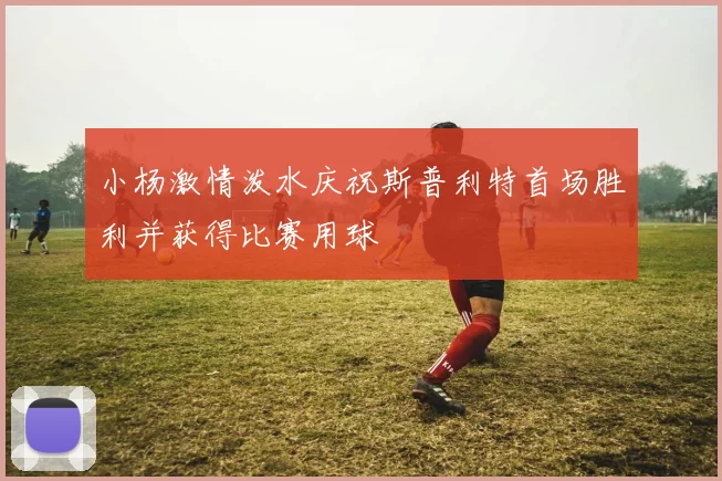 小杨激情泼水庆祝斯普利特首场胜利并获得比赛用球