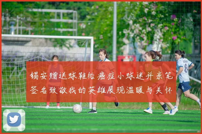 锡安赠送球鞋给癌症小球迷并亲笔签名致敬我的英雄展现温暖与关怀