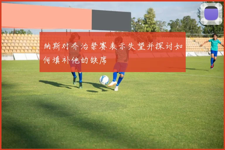 纳斯对乔治禁赛表示失望并探讨如何填补他的缺席