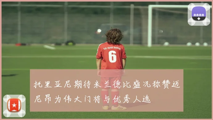 托里亚尼期待米兰德比盛况称赞迈尼昂为伟大门将与优秀人选