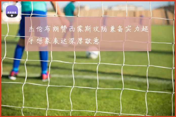 杰伦布朗赞西蒙斯攻防兼备实力超乎想象表达深厚敬意