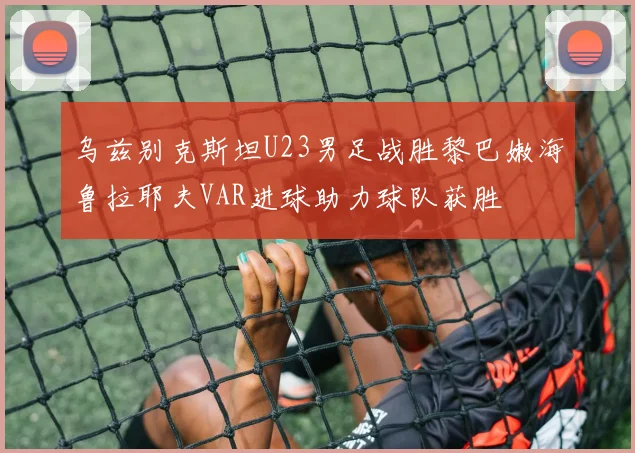乌兹别克斯坦U23男足战胜黎巴嫩海鲁拉耶夫VAR进球助力球队获胜