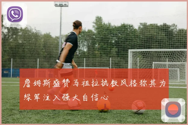 詹姆斯盛赞马祖拉执教风格称其为绿军注入强大自信心