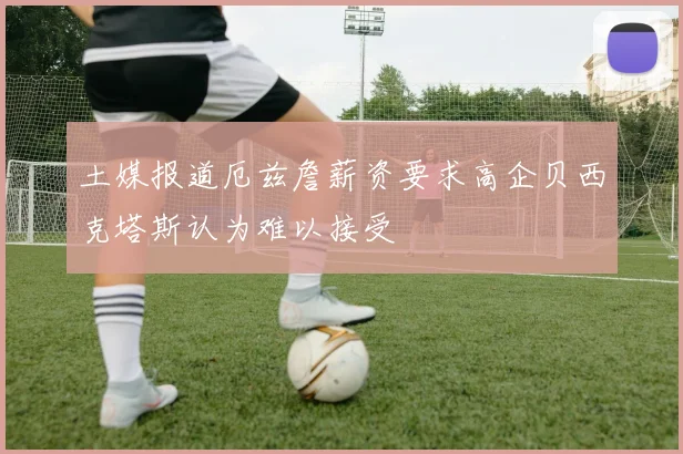 土媒报道厄兹詹薪资要求高企贝西克塔斯认为难以接受
