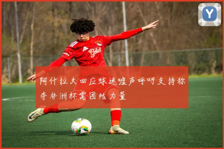 阿什拉夫回应球迷嘘声呼吁支持称夺非洲杯需团结力量