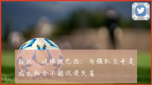孙兴慜谈惨败巴西：与强队交手是成长机会不能沉浸失落