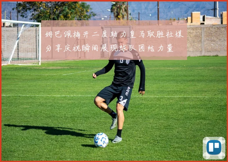 姆巴佩梅开二度助力皇马取胜社媒分享庆祝瞬间展现球队团结力量