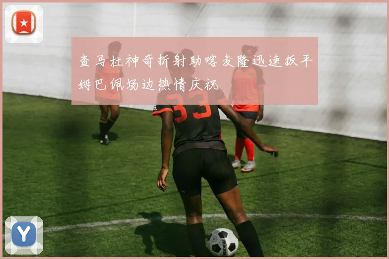 查马杜神奇折射助喀麦隆迅速扳平姆巴佩场边热情庆祝