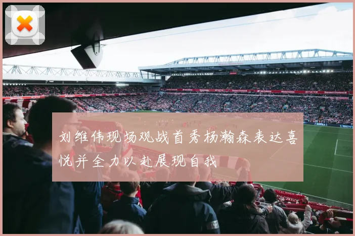 刘维伟现场观战首秀杨瀚森表达喜悦并全力以赴展现自我