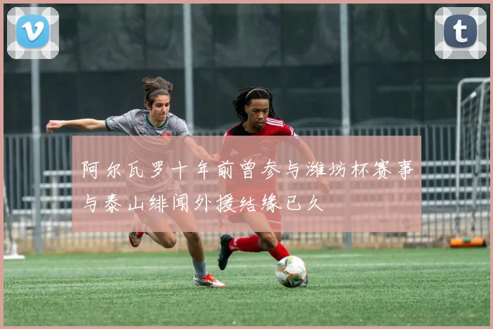 阿尔瓦罗十年前曾参与潍坊杯赛事与泰山绯闻外援结缘已久