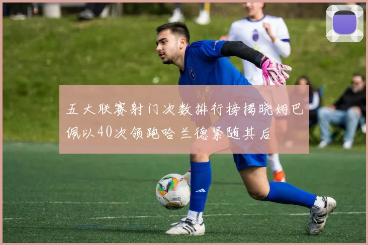 五大联赛射门次数排行榜揭晓姆巴佩以40次领跑哈兰德紧随其后