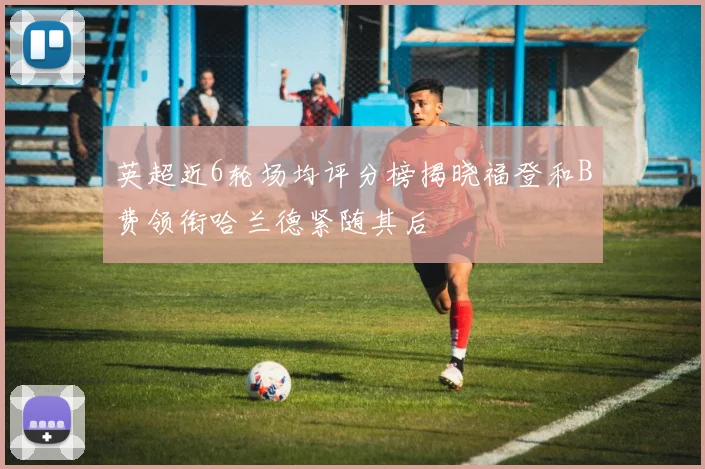 英超近6轮场均评分榜揭晓福登和B费领衔哈兰德紧随其后