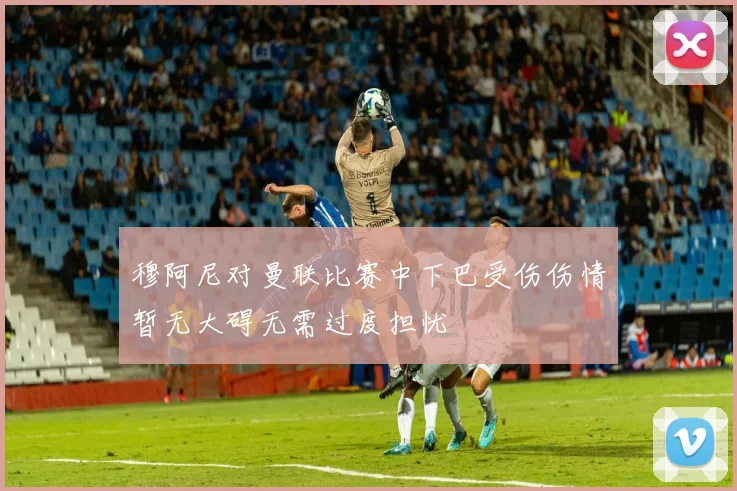 穆阿尼对曼联比赛中下巴受伤伤情暂无大碍无需过度担忧