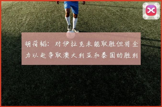 胡荷韬：对伊拉克未能取胜但将全力以赴争取澳大利亚和泰国的胜利