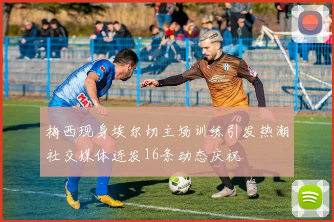梅西现身埃尔切主场训练引发热潮社交媒体连发16条动态庆祝