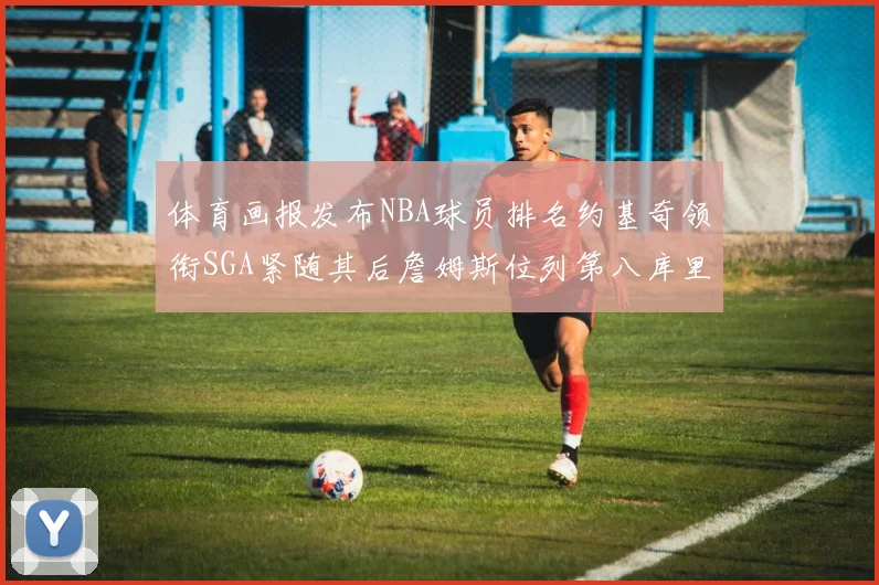 体育画报发布NBA球员排名约基奇领衔SGA紧随其后詹姆斯位列第八库里与杜兰特未入榜