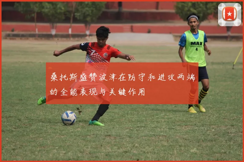 桑托斯盛赞波津在防守和进攻两端的全能表现与关键作用